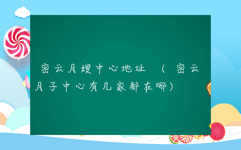 密云月嫂中心地址 (密云月子中心有几家都在哪)